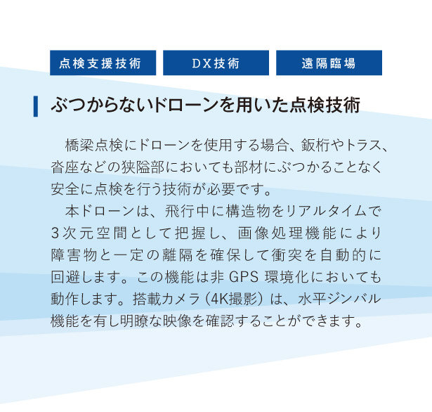 ぶつからないドローンを用いた点検技術:
橋梁点検にドローンを使用する場合、鈑桁やトラス、沓座などの狭隘部においても部材にぶつかることなく安全に点検を行う技術が必要です。
本ドローンは、飛行中に構造物をリアルタイムで３次元空間として把握し、画像処理機能により障害物と一定の離隔を確保して衝突を自動的に回避します。この機能は非GPS環境化においても動作します。搭載カメラ（4K撮影）は、水平ジンバル機能を有し明瞭な映像を確認することができます。