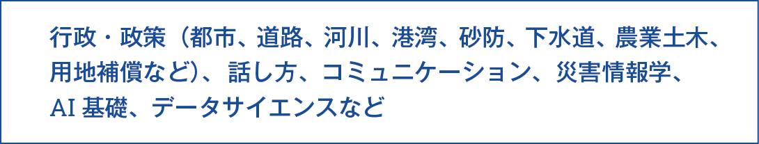 共通講座としては、行政政策（都市、道路、河川、港湾、砂防、下水道、農業土木、用地補償など）、話し方、コミュニケーション、災害情報学、AI基礎、データサイエンスなどがあります。