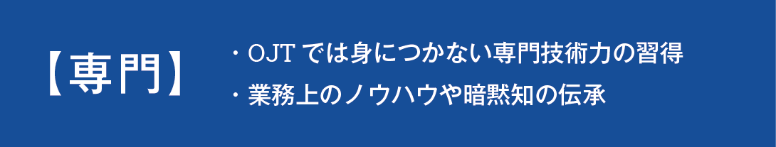 専門講座ではOJTでは身につかない専門技術力の習得、業務上のノウハウや暗黙知の伝承を目的とした講座です。