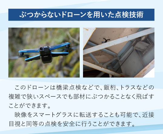 ぶつからないドローンを用いた点検技術：このドローンは橋梁点検などで、鈑桁、トラスなどの複雑で狭いスペースでも部材にぶつかることなく飛ばすことができます。映像をスマートグラスに転送することも可能で、近接目視と同等の点検を安全に行うことができます。