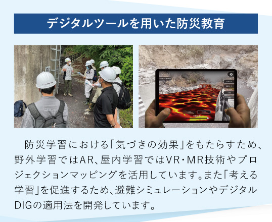 デジタルツールを用いた防災教育：防災学習における「気づきの効果」をもたらすため、野外学習ではAR、屋内学習ではVR・MR技術やプロジェクションマッピングを活用しています。また「考える学習」を促進するため、避難シミュレーションやデジタルDIGの適用法を開発しています。